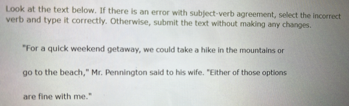 Look at the text below. If there is an error with subject-verb agreement, select the incorrect 
verb and type it correctly. Otherwise, submit the text without making any changes. 
"For a quick weekend getaway, we could take a hike in the mountains or 
go to the beach," Mr. Pennington said to his wife. "Either of those options 
are fine with me."