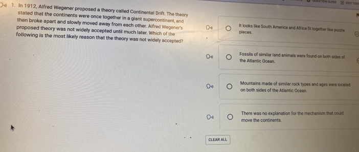 AA STION GUEDE OST TES
1. In 1912, Alfred Wegener proposed a theory called Continental Drift. The theory
stated that the continents were once together in a giant supercontinent, and It looks like South America and Africa fit together like puzzle e
then broke apart and slowly moved away from each other. Alfred Wegener's
proposed theory was not widely accepted until much later. Which of the pileces.
following is the most likely reason that the theory was not widely accepted?
Fossils of similar land animals were found on both sides of
the Atlantic Ocean.
Mountains made of similar rock types and ages were located
on both sides of the Atlantic Ocean.
There was no explanation for the mechanism that could
move the continents.
CLEAR ALL