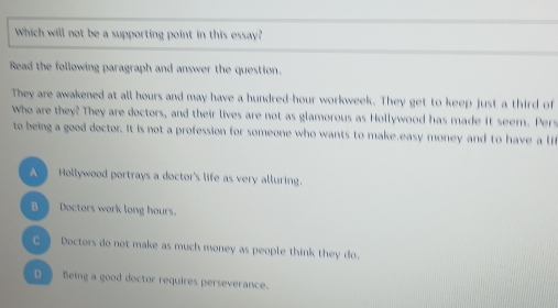 Which will not be a supporting point in this essay?
Read the following paragraph and answer the question.
They are awakened at all hours and may have a hundred-hour workweek. They get to keep just a third of
Who are they? They are doctors, and their lives are not as glamorous as Hollywood has made it seem. Pers
to being a good doctor. It is not a profession for someone who wants to make easy money and to have a l
A Hollywood portrays a doctor's life as very alluring.
B Doctors work long hours.
C Doctors do not make as much money as people think they do.
D Being a good doctor requires perseverance.