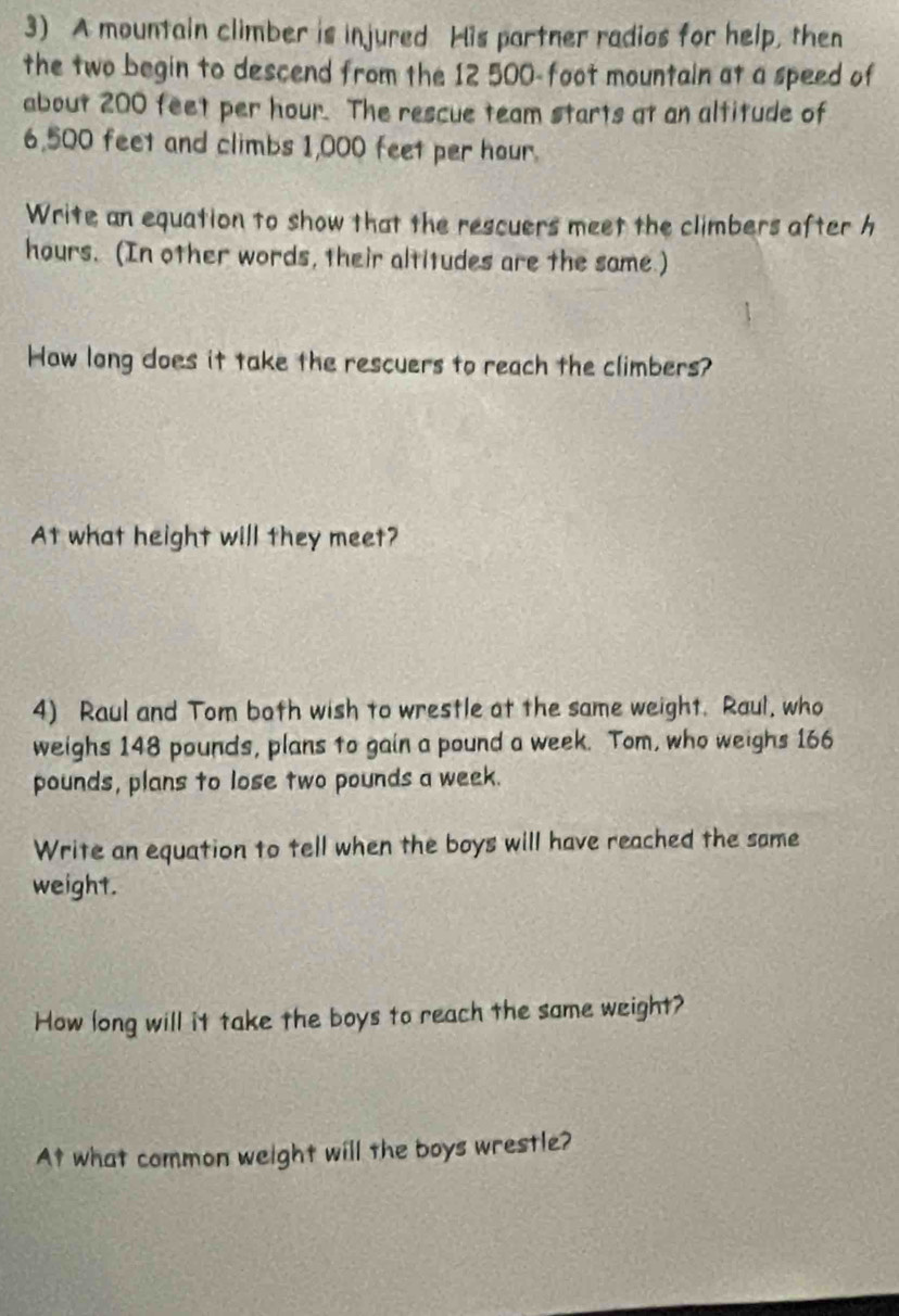 A mountain climber is injured His partner radios for help, then 
the two begin to descend from the 12 500-foot mountain at a speed of 
about 200 feet per hour. The rescue team starts at an altitude of
6,500 feet and climbs 1,000 feet per hour. 
Write an equation to show that the rescuers meet the climbers after h
hours. (In other words, their altitudes are the same.) 
How long does it take the rescuers to reach the climbers? 
At what height will they meet? 
4) Raul and Tom both wish to wrestle at the same weight. Raul, who 
weighs 148 pounds, plans to gain a pound a week. Tom, who weighs 166
pounds, plans to lose two pounds a week. 
Write an equation to tell when the boys will have reached the same 
weight. 
How long will it take the boys to reach the same weight? 
At what common weight will the boys wrestle?