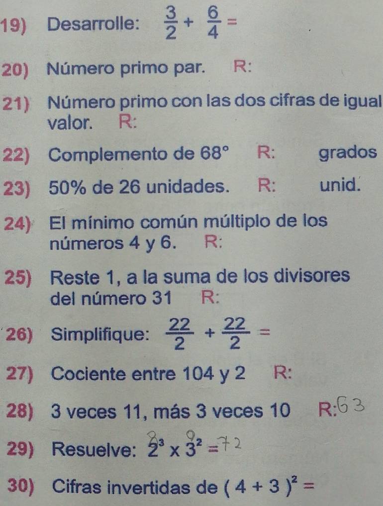 Desarrolle:  3/2 + 6/4 =
20) Número primo par. R: 
21) Número primo con las dos cifras de igual 
valor. R: 
22) Complemento de 68° R: grados 
23) 50% de 26 unidades. R: unid. 
24) El mínimo común múltiplo de los 
números 4 y 6. R: 
25) Reste 1, a la suma de los divisores 
del número 31 R: 
26) Simplifique:  22/2 + 22/2 =
27) Cociente entre 104 y 2 R: 
28) 3 veces 11, más 3 veces 10 R: 
29) Resuelve: 2^3* 3^2=
30) Cifras invertidas de (4+3)^2=