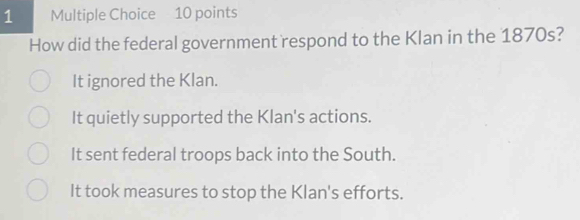 How did the federal government respond to the Klan in the 1870s?
It ignored the Klan.
It quietly supported the Klan's actions.
It sent federal troops back into the South.
It took measures to stop the Klan's efforts.