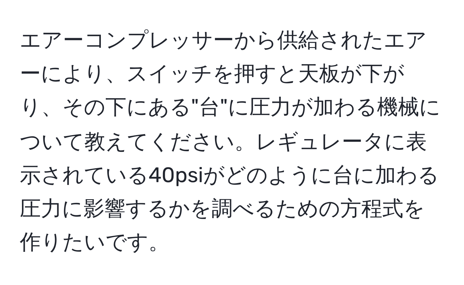 エアーコンプレッサーから供給されたエアーにより、スイッチを押すと天板が下がり、その下にある"台"に圧力が加わる機械について教えてください。レギュレータに表示されている40psiがどのように台に加わる圧力に影響するかを調べるための方程式を作りたいです。