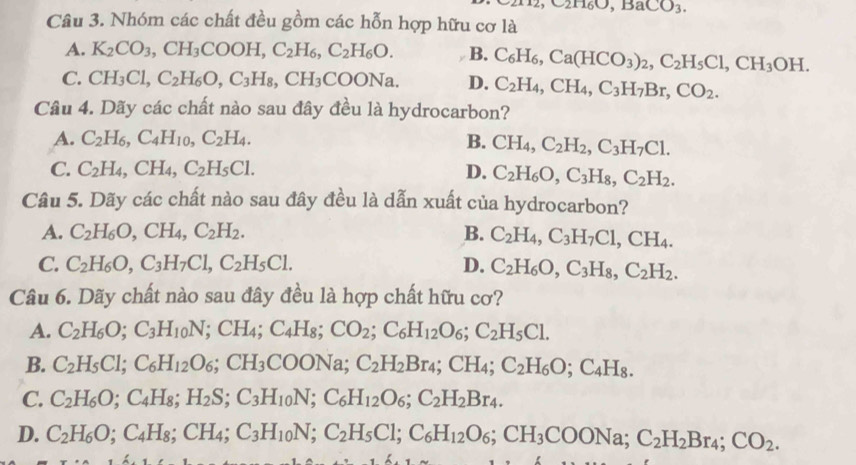 ,C2H6O,BaCO_3.
Câu 3. Nhóm các chất đều gồm các hỗn hợp hữu cơ là
A. K_2CO_3,CH_3COOH,C_2H_6,C_2H_6O. B. C_6H_6,Ca(HCO_3)_2,C_2H_5Cl,CH_3OH.
C. CH_3Cl,C_2H_6O,C_3H_8,CH_3COONa. D. C_2H_4,CH_4,C_3H_7Br,CO_2.
Câu 4. Dãy các chất nào sau đây đều là hydrocarbon?
A. C_2H_6,C_4H_10,C_2H_4. B. CH_4,C_2H_2,C_3H_7Cl.
C. C_2H_4,CH_4,C_2H_5Cl. D. C_2H_6O,C_3H_8,C_2H_2.
Câu 5. Dãy các chất nào sau đây đều là dẫn xuất của hydrocarbon?
A. C_2H_6O,CH_4,C_2H_2. B. C_2H_4,C_3H_7Cl,CH_4.
C. C_2H_6O,C_3H_7Cl,C_2H_5Cl. D. C_2H_6O,C_3H_8,C_2H_2.
Câu 6. Dãy chất nào sau đây đều là hợp chất hữu cơ?
A. C_2H_6O;C_3H_10N;CH_4;C_4H_8;CO_2;C_6H_12O_6;C_2H_5C1.
B. C_2H_5Cl;C_6H_12O_6;CH_3COONa;C_2H_2Br_4;CH_4;C_2H_6O;C_4H_8.
C. C_2H_6O;C_4H_8;H_2S;C_3H_10N;C_6H_12O_6;C_2H_2Br_4.
D. C_2H_6O;C_4H_8;CH_4;C_3H_10N;C_2H_5Cl;C_6H_12O_6;CH_3COONa;C_2H_2Br_4;CO_2.