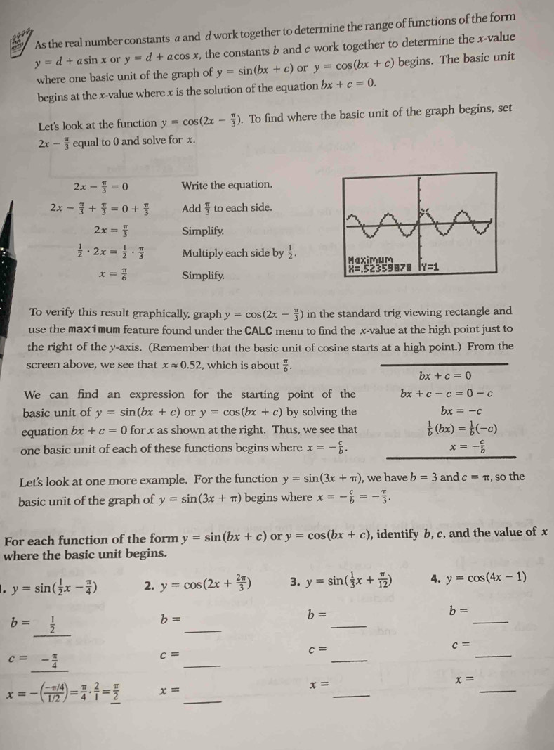 ”2, As the real number constants a and d work together to determine the range of functions of the form
y=d+asin x or y=d+acos x , the constants b and c work together to determine the x-value
where one basic unit of the graph of y=sin (bx+c) or y=cos (bx+c) begins. The basic unit
begins at the x-value where x is the solution of the equation bx+c=0.
Let's look at the function y=cos (2x- π /3 ). To find where the basic unit of the graph begins, set
2x- π /3  equal to 0 and solve for x.
2x- π /3 =0 Write the equation.
2x- π /3 + π /3 =0+ π /3  Add  π /3  to each side.
2x= π /3  Simplify.
 1/2 · 2x= 1/2 ·  π /3  Multiply each side by  1/2 .
x= π /6  Simplify. 
To verify this result graphically, graph y=cos (2x- π /3 ) in the standard trig viewing rectangle and
use the max i mum feature found under the CALC menu to find the x-value at the high point just to
the right of the y-axis. (Remember that the basic unit of cosine starts at a high point.) From the
screen above, we see that xapprox 0.52 , which is about  π /6 .
bx+c=0
We can find an expression for the starting point of the bx+c-c=0-c
basic unit of y=sin (bx+c) or y=cos (bx+c) by solving the bx=-c
equation bx+c=0 for x as shown at the right. Thus, we see that  1/b (bx)= 1/b (-c)
one basic unit of each of these functions begins where x=- c/b . x=- c/b 
Let's look at one more example. For the function y=sin (3x+π ) , we have b=3 and c=π , so the
basic unit of the graph of y=sin (3x+π ) begins where x=- c/b =- π /3 .
For each function of the form y=sin (bx+c) or y=cos (bx+c) , identify b, c, and the value of x
where the basic unit begins.
. y=sin ( 1/2 x- π /4 ) 2. y=cos (2x+ 2π /3 ) 3. y=sin ( 1/3 x+ π /12 ) 4. y=cos (4x-1)
b=
b=_  1/2 
b=
b=
_
_
_
_
_
c=
c=
c=_ - π /4 
_
c=
_
x=
x=-( (-π /4)/1/2 )= π /4 ·  2/1 = π /2  x= _
_
x=