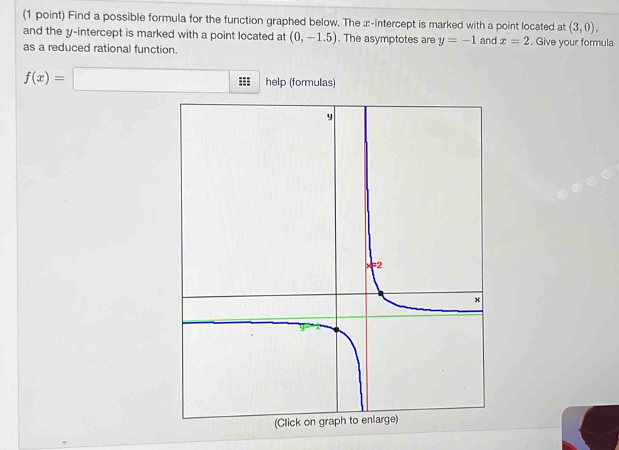 Find a possible formula for the function graphed below. The x-intercept is marked with a point located at (3,0), 
and the y-intercept is marked with a point located at (0,-1.5). The asymptotes are y=-1 and x=2. Give your formula 
as a reduced rational function.
f(x)=□ help (formulas)