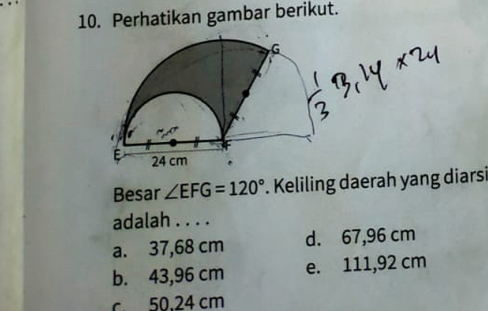 Perhatikan gambar berikut.
Besar ∠ EFG=120°. Keliling daerah yang diarsi
adalah . . . .
a. 37,68 cm d. 67,96 cm
b. 43,96 cm e. 111,92 cm
c 50.24 cm