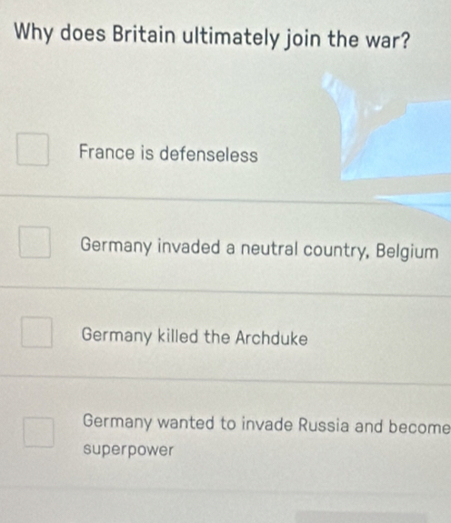 Why does Britain ultimately join the war?
France is defenseless
Germany invaded a neutral country, Belgium
Germany killed the Archduke
Germany wanted to invade Russia and become
superpower