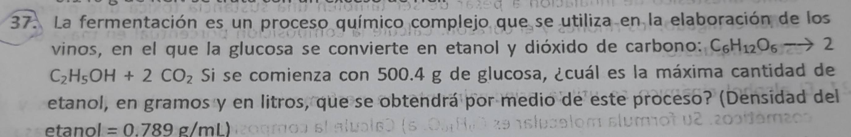 La fermentación es un proceso químico complejo que se utiliza en la elaboración de los 
vinos, en el que la glucosa se convierte en etanol y dióxido de carbono: C_6H_12O_6to 2
C_2H_5OH+2CO_2 Si se comienza con 500.4 g de glucosa, ¿cuál es la máxima cantidad de 
etanol, en gramos y en litros, que se obtendrá por medio de este proceso? (Densidad del 
etanol =0.789g/mL)