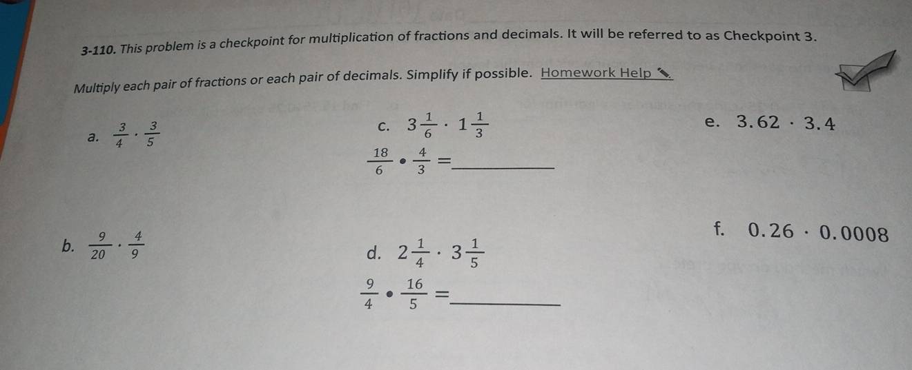 3-110. This problem is a checkpoint for multiplication of fractions and decimals. It will be referred to as Checkpoint 3. 
Multiply each pair of fractions or each pair of decimals. Simplify if possible. Homework Help 
a.  3/4 ·  3/5 
C. 3 1/6 · 1 1/3  e. 3.62· 3.4
 18/6 ·  4/3 = _ 
b.  9/20 ·  4/9 
f. 0.26· 0.0008
d. 2 1/4 · 3 1/5 
 9/4 ·  16/5 =. _