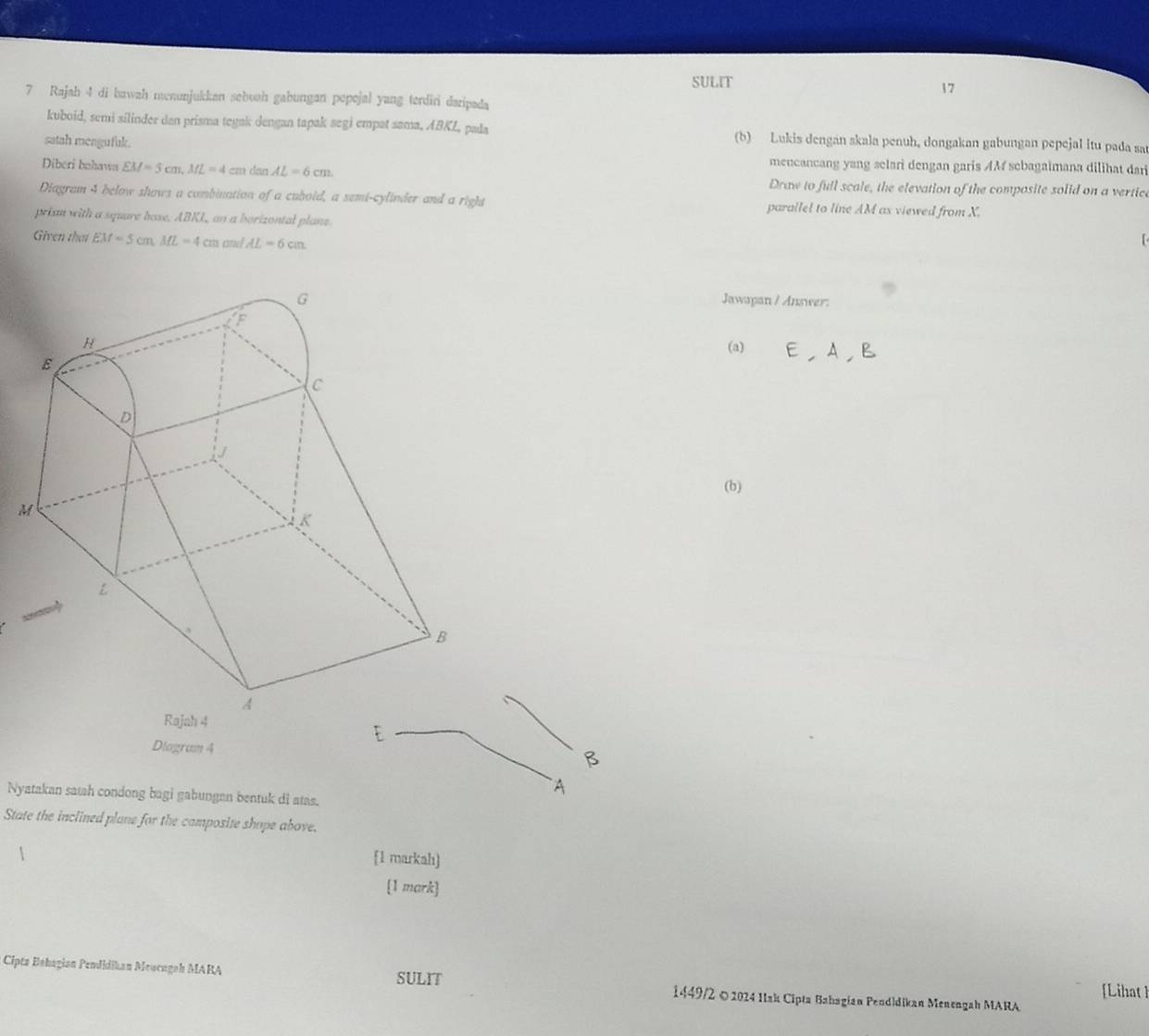 SULIT 
17 
7 Rajah 4 di bawah menunjukkan sebuah gabungan popojal yang terdiri daripada 
kuboid, semi silinder dan prisma tegak dengan tapak segi empat sama, ABKL, pada (b) Lukis dengan skala penuh, dongakan gabungan pepejal itu pada sa 
satah mengufuk. mencancang yang selari dengan garis AM sebagaimana dilihat dar 
Diberi bohawa EM=5cm, ML=4cm dan AL=6cm. Draw to full scale, the elevation of the composite solid on a vertice 
Diagram 4 below shows a combination of a cubold, a semi-cylinder and a right parallel to line AM as viewed from X. 
prism with a square base. ABKL, on a borizontal plane. 
Given that EM=5cm, ML=4cm cu / AL=6cm
Jawapan / Answer: 
(a) 
(b) 
Diagram 4 
B 
A 
Nyatakan satah condong bagi gabungan bentuk di atas. 
State the inclined plane for the camposite shope above. 
[1 markah) 
[1 mark] 
Ciptz Bəhagian Pendidikan Meucugah MARA SULIT 1449/2 © 2024 IIsk Cipta Babagian Peodidikan Menengah MARA 
[Lihat]