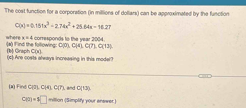 The cost function for a corporation (in millions of dollars) can be approximated by the function
C(x)=0.151x^3-2.74x^2+25.64x-16.27
where x=4 corresponds to the year 2004. 
(a) Find the following: C(0), C(4), C(7), C(13). 
(b) Graph C(x). 
(c) Are costs always increasing in this model? 
(a) Find C(0), C(4), C(7) , and C(13).
C(0)=$□ mill on (Simplify your answer.)