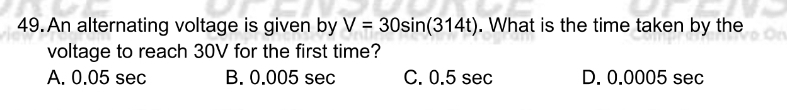 An alternating voltage is given by V=30sin (314t). What is the time taken by the
voltage to reach 30V for the first time?
A. 0.05 sec B. 0.005 sec C. 0.5 sec D. 0.0005 sec