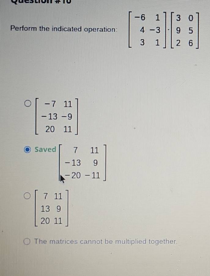 Perform the indicated operation:
beginbmatrix -7&11 -13&-9 20&11endbmatrix
Saved
beginbmatrix 7&11 -13&9 -20&-11endbmatrix
beginbmatrix 7&11 13&9 20&11endbmatrix
The matrices cannot be multiplied together.