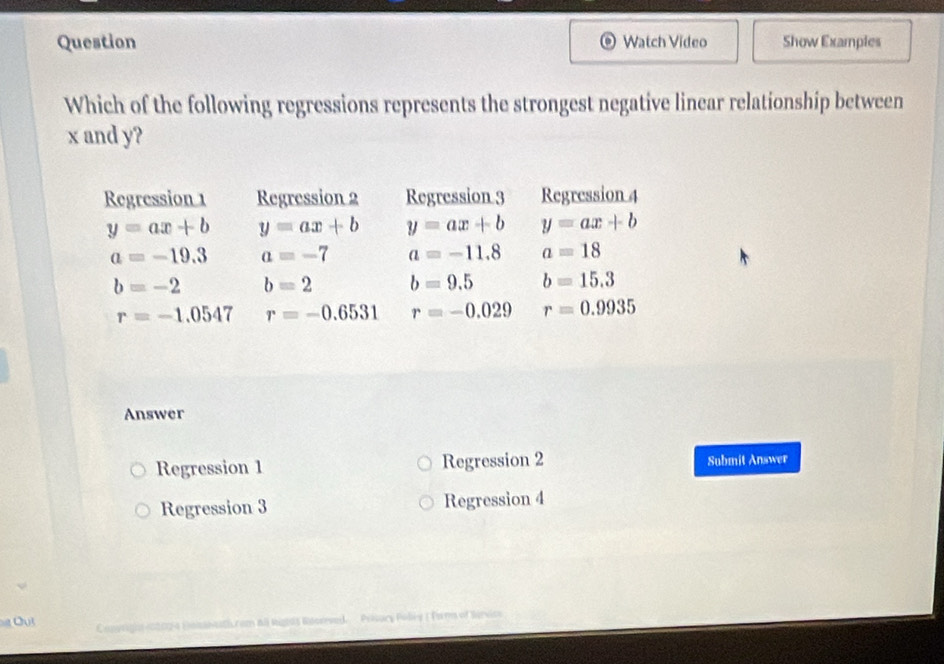 Question Watch Video Show Examples
Which of the following regressions represents the strongest negative linear relationship between
x and y?
Regression 1 Regression 2 Regression 3 Regression 4
y=ax+b y=ax+b y=ax+b y=ax+b
a=-19.3 a=-7 a=-11.8 a=18
b=-2 b=2 b=9.5 b=15.3
r=-1.0547 r=-0.6531 r=-0.029 r=0.9935
Answer
Regression 1 Regression 2 Submit Answer
Regression 3 Regression 4
Polsury Poliy ( Torm of Bárvics