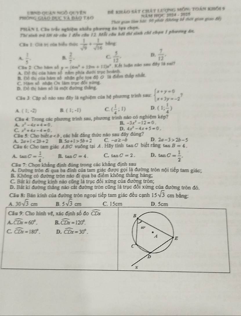UBnd quán ngô quyên Đế khảo sát chát lượng môn: toán khỏi 9
phòng giào dục và đảo tạo NAM HGC 2924 - 2925
Thái gian làm bài: 90 phít Ahông kế thờc gian giao đấy
PHẢN L Cần trắc nghiệm nhiền phương ăn lựa chọn.
Thí sinh trú lời từ cầu 1 đến cầu 12. Mỗi cầu kối thi sinh chỉ chọn 1 phương bư.
Căa 1: Gia trị của biển thức  1/sqrt(9) + 1/sqrt(16)  bằng:
A.  1/5 . B.  2/7 .  5/12 . D.  7/12 .
C
Cân 2: Cho hám số y=(4m^3+12m+11)x^3.  Kết luận nào sau đây là sai?
A. Đề thị của hàm số năm phía dưới trục hoành.
B. Độ thu của hám số nhân gốc tọa độ O là điểm thấp nhất
C. Hàm số nhận Ox lêm trục đổi xứng,
Đ. Đô thị hàm số là một đường thăng.
Cầu 3: Cặp số nào sau đây là nghiệm của hệ phương trình sau: beginarrayl x+y=0 x+3y=-2endarray. ,
A. (1,-2) B. (1;-1) C. ( 1/4 :1) D. (1; 1/4 )
Cầu 4: Trong các phương trình sau, phương trình nào có nghiệm kép?
A. x^2-4x+4=0.
B. -3x^3-12=0.
C. x^2+4x-4=0.
D. 4x^2-4x+5=0.
Câu 5: Cho biết a , các bắt đẳng thức nào sau đây đúng?
A. 2a+1<2b+2 B 5a+1>5b+2 C -a≥ -b D. 2a-3>2b-5
Câu 6: Cho tam giác A.BC vuông tại A . Hãy tính tan C biết rằng tan B=4.
A. tan C= 1/4 . B. tan C=4. C. tan C=2. D. tan C= 1/2 .
Câu 7: Chọn khẳng định đúng trong các khẳng định sau
A. Đường tròn đi qua ba đính của tam giác được gọi là đường tròn nội tiếp tam giác;
B. Không có đường tròn nào đi qua ba điểm không thăng hàng;
C. Bát ki đường kính nào cũng là trục đối xứng của đường tròn;
D. Bắt ki đường thắng nào cắt đường tròn cũng là trục đổi xứng của đường tròn đó,
Cầu 8: Bán kính của đường tròn ngoại tiếp tam giác đều cạnh 15sqrt(3)cm bằng:
A. 30sqrt(3)cm B. 5sqrt(3)cm C. 15cm D. 5cm
Câu 9: Cho hình vẽ, xác định số đo widehat CDx
A. widehat CDx=60°. B. widehat CDx=120°.
C. widehat CDx=180°. D. widehat CDx=30°.