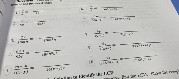 Directions: Pia 
term in the provided space. 
1.  3/4 =frac 12 6.  7/a =frac 4a^3(a+5)
7.  2m/3(n-1) =frac 27m(n-1) _ 
2.  8/5x =frac 15x^3
3.  2x/10mn =frac 30m^4n 8.  9y/(y-1) =frac 2(y-1)^4
4.  (a+3)/9bc =frac 18ab^3c^3 _ 9.  5y/7(x+2) =frac 21x^2(x+2)^4 __ 
5.  (m-5n)/4(x-y) =frac 16(x-y)z _ 10. frac 2x(x+5)^2(x-3)=frac (x+5)^5(x-3)
ions, find the LCD. Show the comp 
alution to Identify the LCD