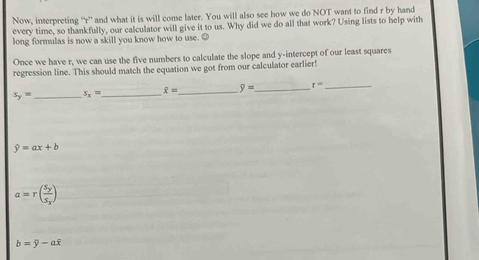 Now, interpreting “ r ” and what it is will come later. You will also see how we do NOT want to find r by hand
every time, so thankfully, our calculator will give it to us. Why did we do all that work? Using lists to help with
long formulas is now a skill you know how to use. ⊙
Once we have r, we can use the five numbers to calculate the slope and y-intercept of our least squares
regression line. This should match the equation we got from our calculator earlier!
_ overline y=
_ r=
s_y= _
s_x= _
_ overline x=
hat y=ax+b
a=r(frac S_yS_x)
b=overline y-aoverline x