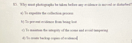 Why must photographs be taken before any evidence is moved or disturbed?
a) To expedite the collection process
b) To prevent evidence from being lost
c) To maintain the integrity of the scene and avoid tampering
d) To create backup copies of evidence|