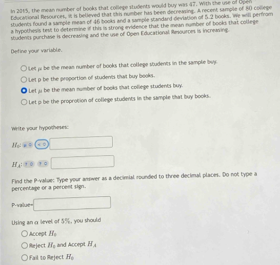 In 2015, the mean number of books that college students would buy was 47. With the use of Open
Educational Resources, it is believed that this number has been decreasing. A recent sample of 80 college
students found a sample mean of 46 books and a sample standard deviation of 5.2 books. We will perfrom
a hypothesis test to determine if this is strong evidence that the mean number of books that college
students purchase is decreasing and the use of Open Educational Resources is increasing.
Define your variable.
Let be the mean number of books that college students in the sample buy.
Let p be the proportion of students that buy books.
Let μ be the mean number of books that college students buy.
Let p be the proprotion of college students in the sample that buy books.
Write your hypotheses:
H_0:mu circ ( 1 □
H_A ？ 。 □ 
Find the P -value: Type your answer as a decimial rounded to three decimal places. Do not type a
percentage or a percent sign.
P-value= □
Using an α level of 5%, you should
Accept H_0
Reject H_0 and Accept H_A
Fail to Reject H_0