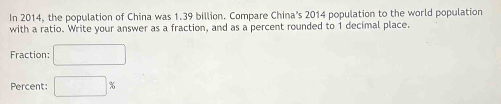 In 2014, the population of China was 1.39 billion. Compare China’s 2014 population to the world population 
with a ratio. Write your answer as a fraction, and as a percent rounded to 1 decimal place. 
Fraction: □ 
Percent: □ %