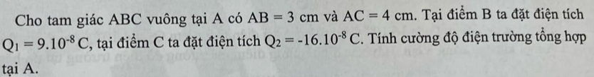 Cho tam giác ABC vuông tại A có AB=3cm và AC=4cm 1. Tại điểm B ta đặt điện tích
Q_1=9.10^(-8)C , tại điểm C ta đặt điện tích Q_2=-16.10^(-8)C. Tính cường độ điện trường tổng hợp 
tại A.