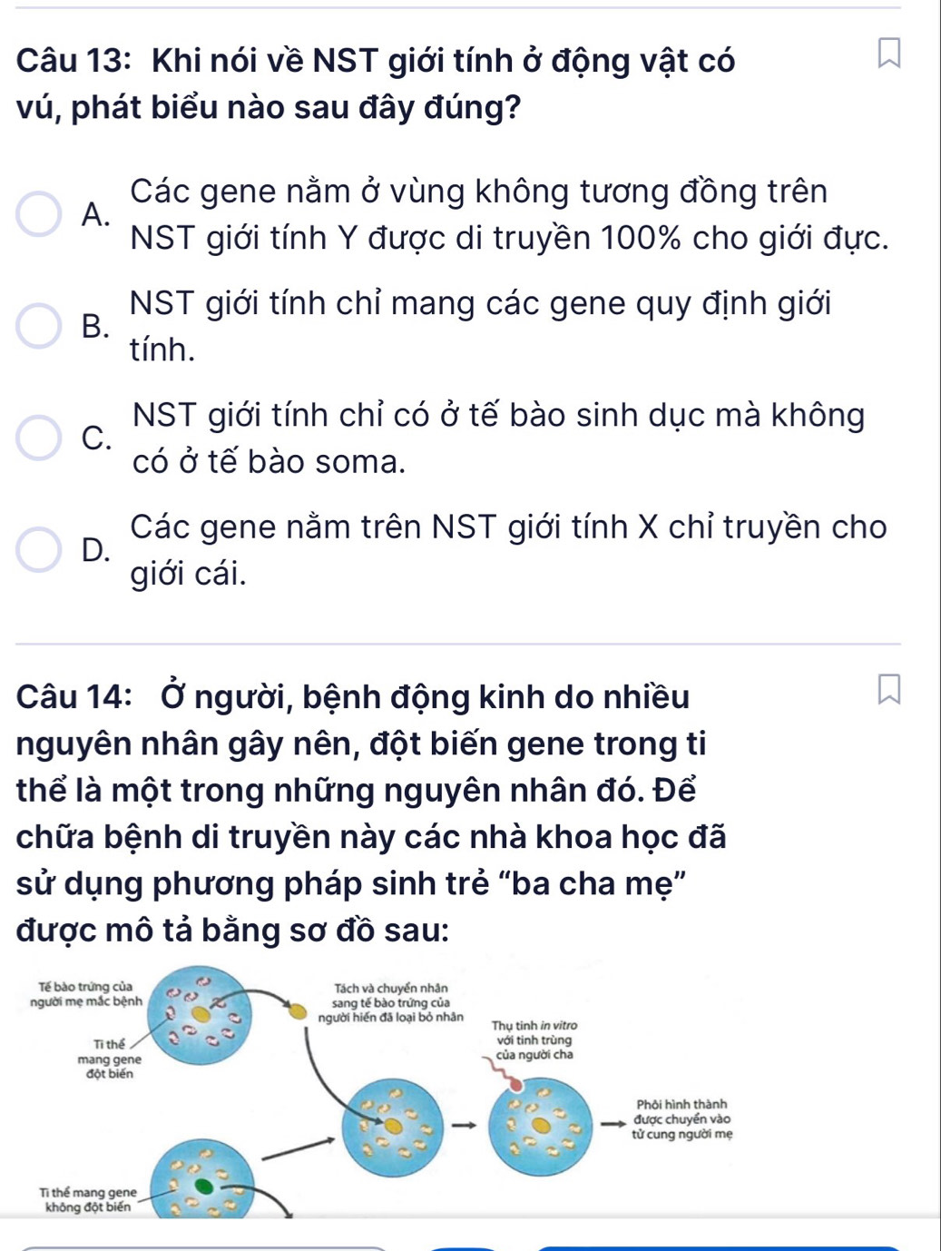 Khi nói về NST giới tính ở động vật có
vú, phát biểu nào sau đây đúng?
Các gene nằm ở vùng không tương đồng trên
A.
NST giới tính Y được di truyền 100% cho giới đực.
NST giới tính chỉ mang các gene quy định giới
B.
tính.
NST giới tính chỉ có ở tế bào sinh dục mà không
C.
có ở tế bào soma.
D. Các gene nằm trên NST giới tính X chỉ truyền cho
giới cái.
Câu 14: Ở người, bệnh động kinh do nhiều
nguyên nhân gây nên, đột biến gene trong ti
thể là một trong những nguyên nhân đó. Để
chữa bệnh di truyền này các nhà khoa học đã
sử dụng phương pháp sinh trẻ “ba cha mẹ”
được mô tả bằng sơ đồ sau: