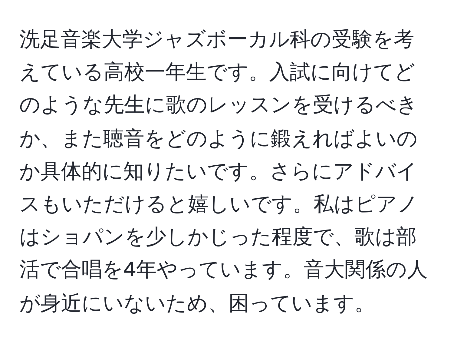 洗足音楽大学ジャズボーカル科の受験を考えている高校一年生です。入試に向けてどのような先生に歌のレッスンを受けるべきか、また聴音をどのように鍛えればよいのか具体的に知りたいです。さらにアドバイスもいただけると嬉しいです。私はピアノはショパンを少しかじった程度で、歌は部活で合唱を4年やっています。音大関係の人が身近にいないため、困っています。