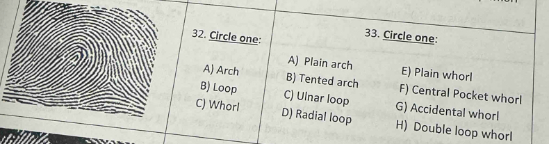 Circle one:
33. Circle one:
A) Plain arch E) Plain whorl
A) Arch B) Tented arch F) Central Pocket whorl
B) Loop C) Ulnar loop G) Accidental whorl
C) WhorI D) Radial loop H) Double loop whorl