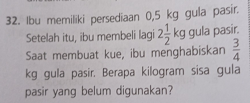 Ibu memiliki persediaan 0,5 kg gula pasir. 
Setelah itu, ibu membeli lagi 2 1/2 kg gula pasir. 
Saat membuat kue, ibu menghabiskan  3/4 
kg gula pasir. Berapa kilogram sisa gula 
pasir yang belum digunakan?