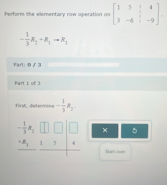 Perform the elementary row operation on beginbmatrix 1&5&|&4 3&-6&|&-9endbmatrix .
- 1/3 R_2+R_1to R_1
Part: 0 / 3
Part 1 of 3
First, determine - 1/3 R_2.
×
Start over