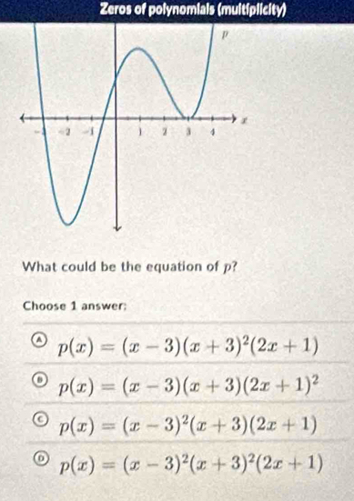 Zeros of polynomials (muitiplicity)
What could be the equation of p?
Choose 1 answer;
p(x)=(x-3)(x+3)^2(2x+1)
p(x)=(x-3)(x+3)(2x+1)^2
p(x)=(x-3)^2(x+3)(2x+1)
p(x)=(x-3)^2(x+3)^2(2x+1)