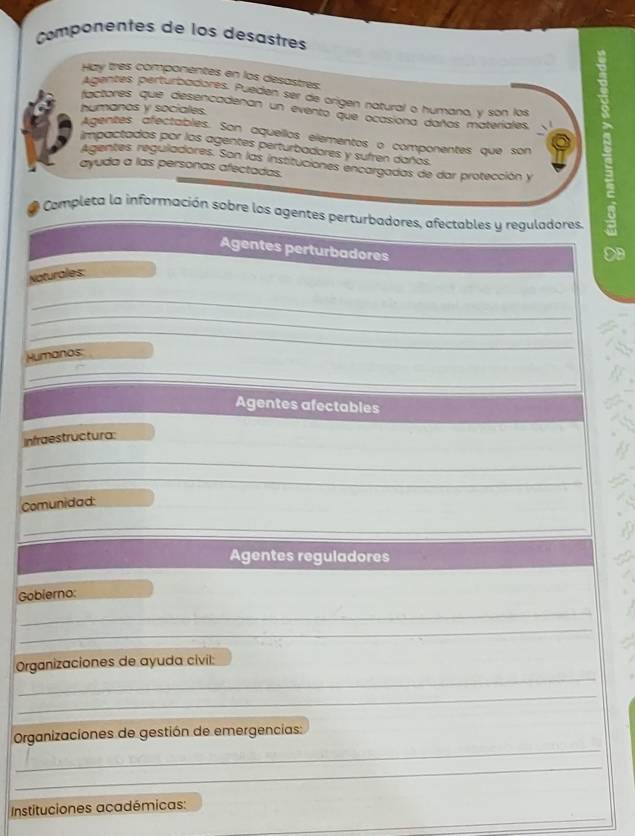 Componentes de los desastres 
Hay très componentes en los desastres. 
Agentes perturbadores. Pueden ser de origen natural o humana, y son los 
humanos y sociales. 
factores que desencadenan un evento que ocasiona daños materiales, 
Agentes afectables. Son aquellos elementos o componentes que son 
Agentes reguladores. Son las instituciones encargadas de dar protección y ; 
impactados por los agentes perturbadores y sufren daños. 
ayuda a las personas afectadas. 
Completa la información sobre los agentes perturbadores, afectables y reguladores, 
Agentes perturbadores 
A 
Naturales: 
_ 
_ 
_ 
Humanos: 
_ 
Agentes afectables 
Infraestructura: 
_ 
_ 
_ 
Comunidad: 
_ 
Agentes reguladores 
Gobierno: 
_ 
_ 
_ 
Organizaciones de ayuda civil: 
_ 
_ 
Organizaciones de gestión de emergencias: 
_ 
_ 
Instituciones académicas: