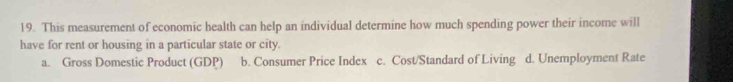 This measurement of economic health can help an individual determine how much spending power their income will
have for rent or housing in a particular state or city.
a. Gross Domestic Product (GDP) b. Consumer Price Index c. Cost/Standard of Living d. Unemployment Rate