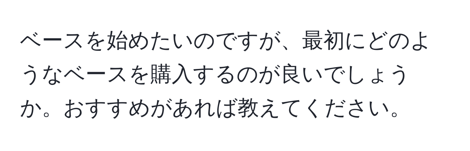 ベースを始めたいのですが、最初にどのようなベースを購入するのが良いでしょうか。おすすめがあれば教えてください。