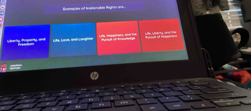 Examples of Inalienable Rights are... 
Liberty, Property, and Life, Love, and Laughter Life, Happiness, and the Life, Liberty, and the Pursuit of Happiness 
Freedom Pursuit of Knowledge 
ONAT9AS