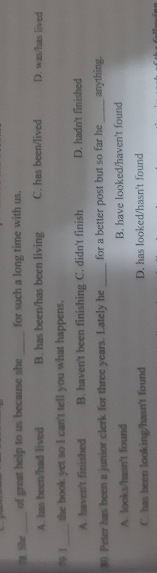 She_ of great help to us because she _for such a long time with us.
A. has been/had lived B. has been/has been living C. has been/lived D. was/has lived
79.1_ the book yet so I can't tell you what happens.
A. haven't finished B. haven't been finishing C. didn't finish D. hadn't finished
80. Peter has been a junior clerk for three years. Lately he _for a better post but so far he_ anything.
A. looks/hasn't found B. have looked/haven't found
C. has been looking/hasn't found D. has looked/hasn't found