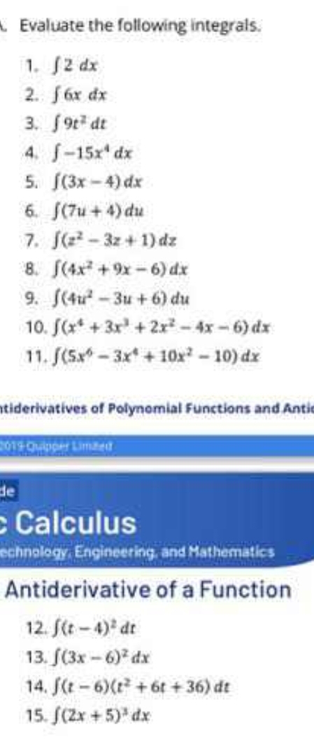 Evaluate the following integrals. 
1. ∈t 2dx
2. ∈t 6xdx
3. ∈t 9t^2dt
4. ∈t -15x^4dx
5. ∈t (3x-4)dx
6. ∈t (7u+4)du
7. ∈t (z^2-3z+1)dz
8. ∈t (4x^2+9x-6)dx
9. ∈t (4u^2-3u+6)du
10. ∈t (x^4+3x^3+2x^2-4x-6)dx
11. ∈t (5x^6-3x^4+10x^2-10)dx
ntiderivatives of Polynomial Functions and Antic 
2019 Quipper Limited 
de 
Calculus 
echnology, Engineering, and Mathematics 
Antiderivative of a Function 
12. ∈t (t-4)^2dt
13. ∈t (3x-6)^2dx
14. ∈t (t-6)(t^2+6t+36)dt
15. ∈t (2x+5)^3dx