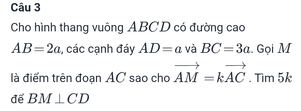 Cho hình thang vuông ABCD có đường cao
AB=2a , các cạnh đáy AD=a và BC=3a. Gọi M
là điểm trên đoạn AC sao cho vector AM=kvector AC.Tir □  x_ □ /□  
n 5
để BM⊥ CD