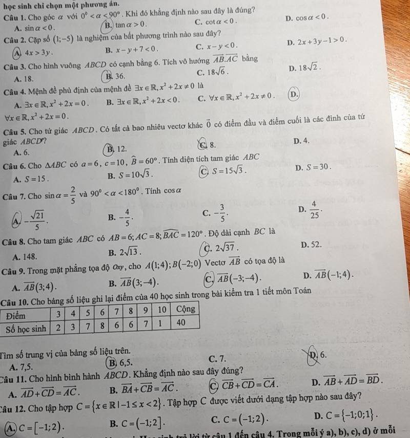 học sinh chỉ chọn một phương án.
Câu 1. Cho góc α với 0° <90°. Khi đó khẳng định nào sau đây là đúng?
A. sin alpha <0. B. tan alpha >0. C. co t alpha <0. D. cos alpha <0.
Câu 2. Cặp số (1;-5) là nghiệm của bất phương trình nào sau đây?
A 4x>3y. B. x-y+7<0. C. x-y<0. D. 2x+3y-1>0.
Cầu 3. Cho hình vuông ABCD có cạnh bằng 6. Tích vô hướng vector AB.vector AC bằng
A. 18. B. 36.
C. 18sqrt(6).
D. 18sqrt(2).
Câu 4. Mệnh đề phủ định của mệnh đề exists x∈ R,x^2+2x!= 0 là
A. exists x∈ R,x^2+2x=0. B. exists x∈ R,x^2+2x<0. C. forall x∈ R,x^2+2x!= 0. D.
forall x∈ R,x^2+2x=0.
Cầu 5. Cho tứ giác ABCD. Có tất cả bao nhiêu vectơ khác vector 0 có điểm đầu và điểm cuối là các đinh của tứ
giác ABCD? D. 4.
A. 6. B. 12. C. 8.
Câu 6. Cho △ ABC có a=6,c=10,widehat B=60°. Tính diện tích tam giác ABC
A. S=15.
B. S=10sqrt(3).
S=15sqrt(3). D. S=30.
Câu 7. Cho sin alpha = 2/5  và 90° <180°. Tính cos alpha
A - sqrt(21)/5 .
B. - 4/5 . - 3/5 .  4/25 .
C.
D.
Câu 8. Cho tam giác ABC có AB=6;AC=8;widehat BAC=120°. Độ dài cạnh BC là
A. 148.
B. 2sqrt(13).
c. 2sqrt(37).
D. 52.
Câu 9. Trong mặt phẳng tọa độ Ox, cho A(1;4);B(-2;0) Vecto vector AB có tọa độ là
A. overline AB(3;4). B. overline AB(3;-4). c, overline AB(-3;-4). D. overline AB(-1;4).
hi lại điểm của 40 học sinh trong bài kiểm tra 1 tiết môn Toán
Tìm số trung vị của bảng số liệu trên.
C. 7. D. 6.
A. 7,5. B 6,5.
Câu 11. Cho hình bình hành ABCD. Khẳng định nào sau đây đúng?
A. vector AD+vector CD=vector AC. B. vector BA+vector CB=vector AC. C vector CB+vector CD=vector CA. D. vector AB+vector AD=vector BD.
Câu 12. Cho tập hợp C= x∈ R|-1≤ x<2. Tập hợp C được viết dưới dạng tập hợp nào sau đây?
A C=[-1;2). B. C=(-1;2]. C. C=(-1;2). D. C= -1;0;1 .
từi từ câu 1 đến câu 4, Trong mỗi ý a), b), c), d) ở mỗi