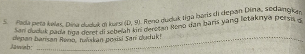 Pada peta kelas, Dina duduk di kursi (D,9). Reno duduk tiga baris di depan Dina, sedangkan 
Sari duduk pada tiga deret di sebelah kiri deretan Reno dan baris yang letaknya persis di 
_ 
depan barisan Reno, tuliskan posisi Sari duduk! 
_ 
Jawab: