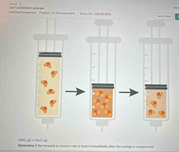 Classes 》 
Lab 7 LeChâtelier's principle 
Show 
Individual Assignment Progress: 37/39 Answered Score: 83 / 100 (83.00%) Save & Close
2NO_2(g)leftharpoons N_2O_4(g)
Determine if the forward or reverse rate is faster immediately after the syringe is compressed.