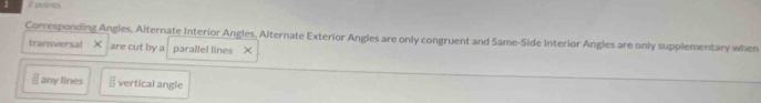 putres 
Corresponding Angles, Alternate Interior Angles, Alternate Exterior Angles are only congruent and Same-Side Interior Angles are only supplementary when 
transversal × are cut by a parallel lines X
overline □  any lines  12/2  vertical angle