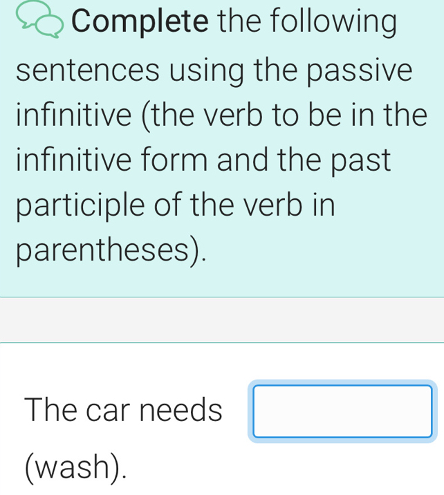 Complete the following 
sentences using the passive 
infinitive (the verb to be in the 
infinitive form and the past 
participle of the verb in 
parentheses). 
The car needs 
_  
(wash).