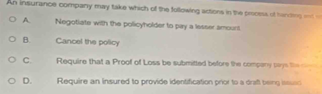 An insurance company may take which of the following actions in the process of hancing end
A. Negotiate with the policyholder to pay a lesser amount
B. Cancel the policy
C. Require that a Proof of Loss be submitted before the company pays the cl
D. Require an insured to provide identification prior to a draft being issusd