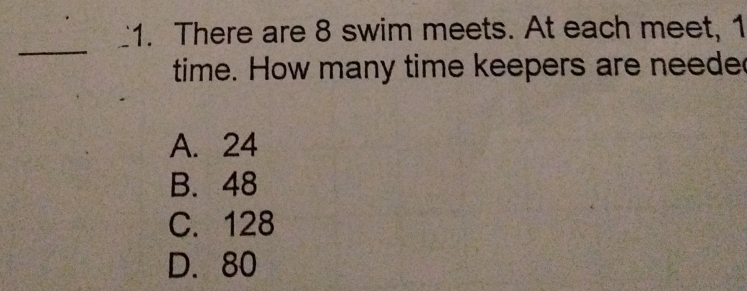 There are 8 swim meets. At each meet, 1
_
time. How many time keepers are neede
A. 24
B. 48
C. 128
D. 80