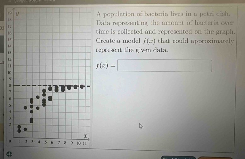 A population of bacteria lives in a petri dish. 
Data representing the amount of bacteria over 
02 
time is collected and represented on the graph. 
Create a model f(x) that could approximately 
represent the given data. 
Le 
1
f(x)=□