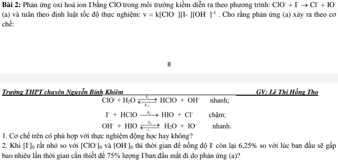 Phản ứng oxi hoá ion T bằng ClOtrong môi trường kiểm diễn ra theo phương trình: ClO^-+Ito Cl^-+IO^-
(a) và tuân theo định luật tốc độ thực nghiệm: v=k[ClO^-][I-][OH^-]^-1. Cho rằng phản ứng (a) xảy ra theo cơ 
chế: 
8 
Trường THPT chuyên Nguyễn Bỉnh Khiêm GV: Lê Thi Hồng Tho
ClO^-+H_2Oxrightarrow k_1HClO+OH^- nhanh;
I+HClOxrightarrow k_2HIO+Cl^- chậm;
OH^-+HIOxrightarrow k_1H_2O+IO^- nhanh. 
1. Cơ chế trên có phù hợp với thực nghiệm động học hay không? 
2. Khi [I ]₀ rất nhỏ so với [ClO^-]_0 và [OH^-]_0 thì thời gian đề nồng độ I còn lại 6, 25% so với lúc ban đầu sẽ gấp 
bao nhiêu lần thời gian cần thiết để 75% lượng I ban đầu mất đi do phản ứng (a)?