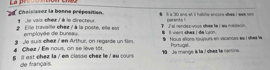 La preposition chez 
Choisissez la bonne préposition. 6 ll a 30 ans et il habite encore chez / aux ses 
1 Je vais chez / à le directeur. parents ! 
2 Elle travaille chez / à la poste, elle est 7 J'ai rendez-vous chez le / au médecin. 
employée de bureau. 8 ll vient chez / de Lyon. 
3 Je suis chez / en Arthur, on regarde un film. 9 Nous allons toujours en vacances au / chez le 
Portugal. 
4 Chez / En nous, on se lève tôt. 
5 ll est chez la / en classe chez le / au cours 10 Je mange à la / chez la cantine. 
de français.