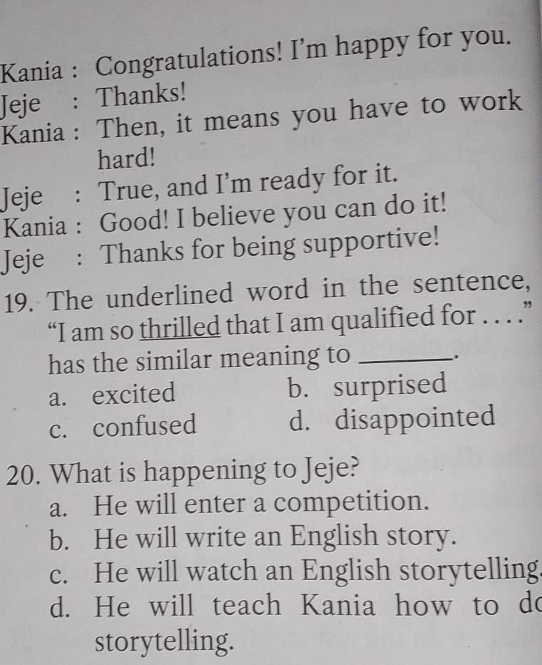 Kania : Congratulations! I’m happy for you.
Jeje : Thanks!
Kania : Then, it means you have to work
hard!
Jeje : True, and I'm ready for it.
Kania : Good! I believe you can do it!
Jeje : Thanks for being supportive!
19. The underlined word in the sentence,
“I am so thrilled that I am qualified for . . . .”
has the similar meaning to_
.
a. excited b. surprised
c. confused d. disappointed
20. What is happening to Jeje?
a. He will enter a competition.
b. He will write an English story.
c. He will watch an English storytelling
d. He will teach Kania how to do
storytelling.